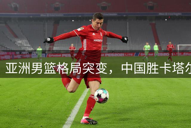 亚洲男篮格局突变，中国胜卡塔尔现隐忧