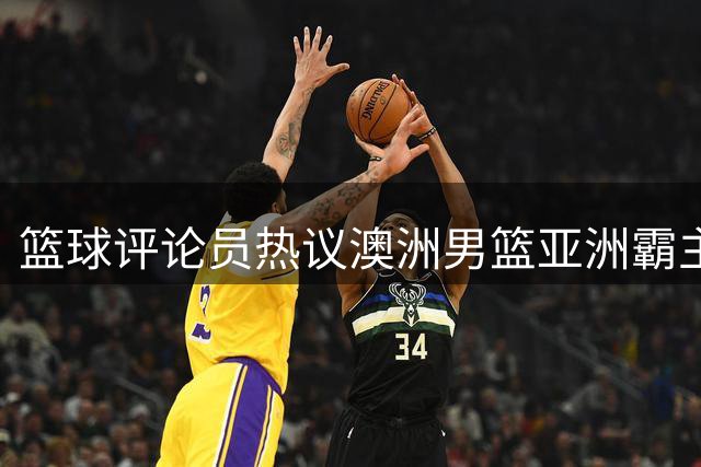 篮球评论员热议澳洲男篮亚洲霸主地位 中国U18迎来挑战机遇